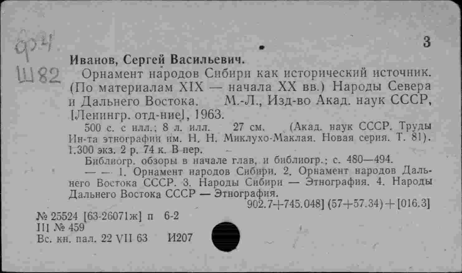 ﻿,	з
Иванов, Сергей Васильевич.
Орнамент народов Сибири как исторический источник. (По материалам XIX — начала XX вв.) Народы Севера и Дальнего Востока. М.-Л., Изд-во Акад, наук СССР,
су LI
ШЯ2
[Ленингр. отд-ние], 1963.
500 с. с илл.; 8 л. илл. 27 см. . (Акад, наук СССР. Труды Ин-та этнографии им. H. Н. Миклухо-Маклая. Новая серия. Т. 81). 1.300 экз. 2 р. 74 к. В пер.
Библиогр. обзоры в начале глав, и библиогр.; с. 480—494.
— —■ 1. Орнамент народов Сибири. 2. Орнамент народов Дальнего Востока СССР. 3. Народы Сибири — Этнография. 4. Народы Дальнего Востока СССР — Этнография.
902.7+745.048] (57+57.34) +[016.3]
№ 25524 [63-26071 ж] п 6-2
III № 459
Вс. кн. пал. 22 VII 63	И207